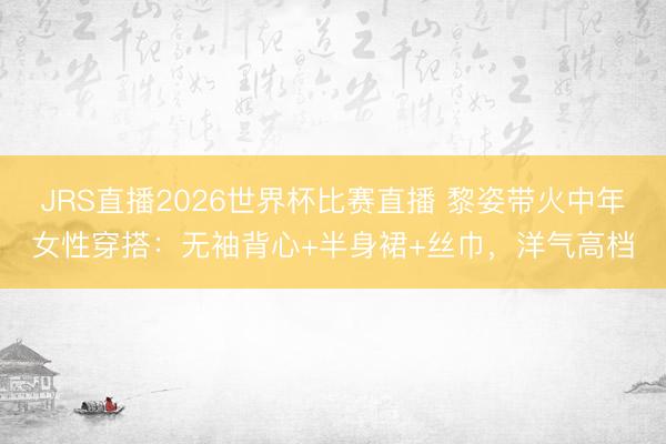 JRS直播2026世界杯比赛直播 黎姿带火中年女性穿搭:无袖背心+半身裙+丝巾,洋气高档