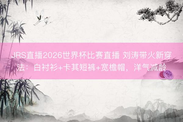JRS直播2026世界杯比赛直播 刘涛带火新穿法:白衬衫+卡其短裤+宽檐帽,洋气减龄