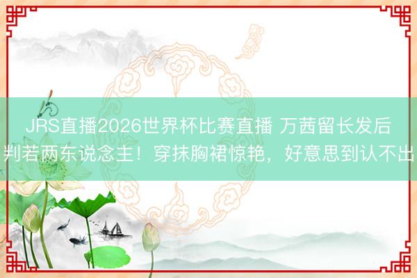 JRS直播2026世界杯比赛直播 万茜留长发后判若两东说念主!穿抹胸裙惊艳,好意思到认不出