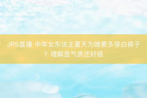 JRS直播 中年女东谈主夏天为啥要多穿白裤子?理解显气质还好搭