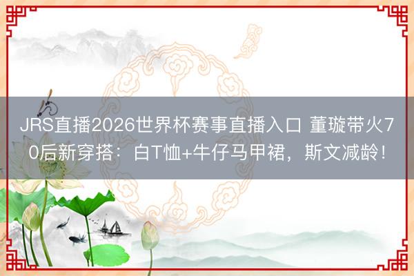 JRS直播2026世界杯赛事直播入口 董璇带火70后新穿搭:白T恤+牛仔马甲裙,斯文减龄!