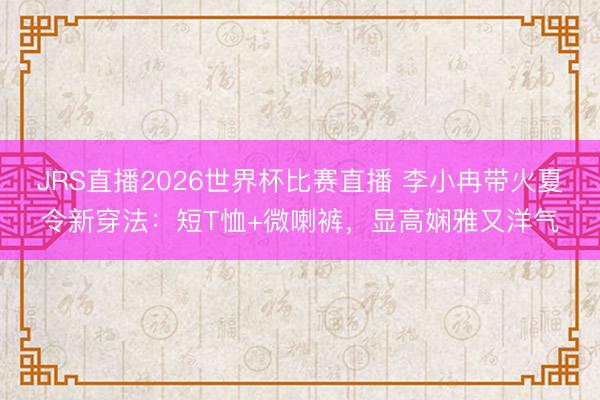 JRS直播2026世界杯比赛直播 李小冉带火夏令新穿法:短T恤+微喇裤,显高娴雅又洋气