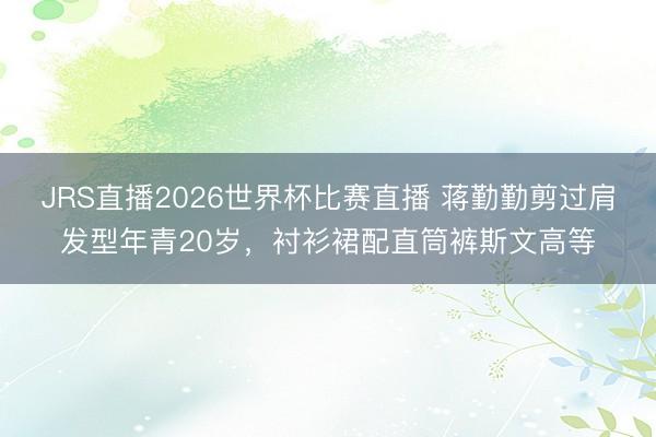 JRS直播2026世界杯比赛直播 蒋勤勤剪过肩发型年青20岁，衬衫裙配直筒裤斯文高等