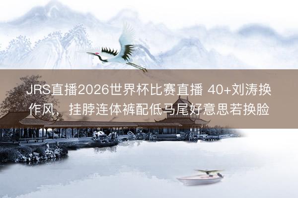 JRS直播2026世界杯比赛直播 40+刘涛换作风,挂脖连体裤配低马尾好意思若换脸