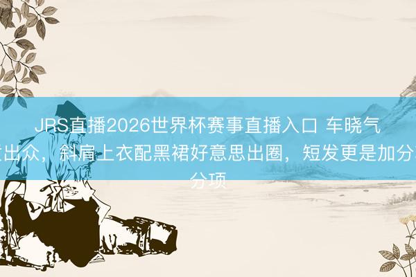JRS直播2026世界杯赛事直播入口 车晓气质出众,斜肩上衣配黑裙好意思出圈,短发更是加分项