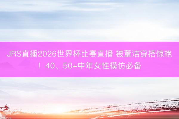 JRS直播2026世界杯比赛直播 被董洁穿搭惊艳！40、50+中年女性模仿必备