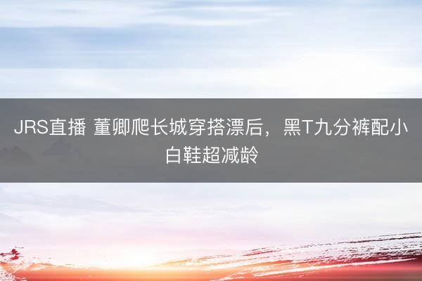 JRS直播 董卿爬长城穿搭漂后,黑T九分裤配小白鞋超减龄