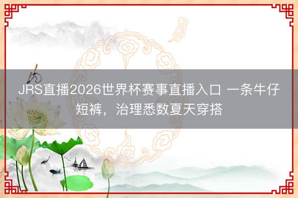 JRS直播2026世界杯赛事直播入口 一条牛仔短裤,治理悉数夏天穿搭