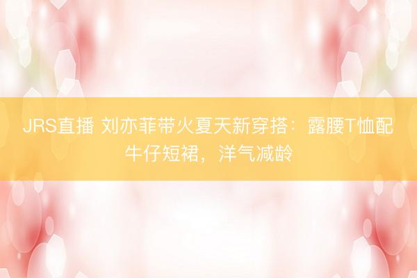 JRS直播 刘亦菲带火夏天新穿搭:露腰T恤配牛仔短裙,洋气减龄