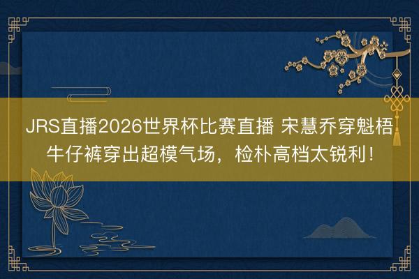JRS直播2026世界杯比赛直播 宋慧乔穿魁梧牛仔裤穿出超模气场,检朴高档太锐利!