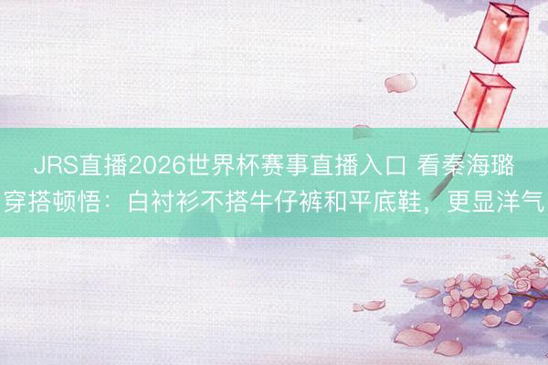 JRS直播2026世界杯赛事直播入口 看秦海璐穿搭顿悟:白衬衫不搭牛仔裤和平底鞋,更显洋气