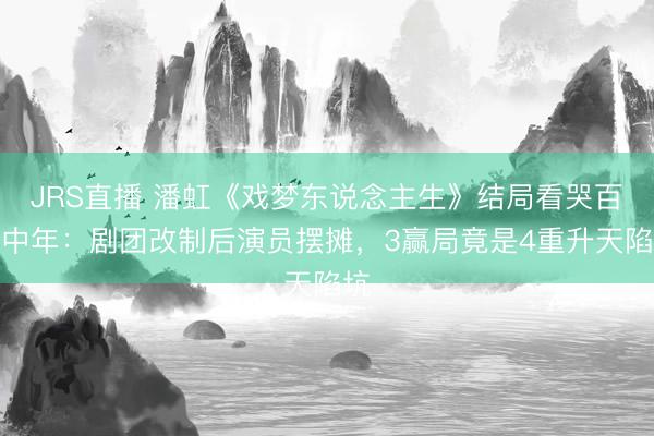 JRS直播 潘虹《戏梦东说念主生》结局看哭百万中年:剧团改制后演员摆摊,3赢局竟是4重升天陷坑