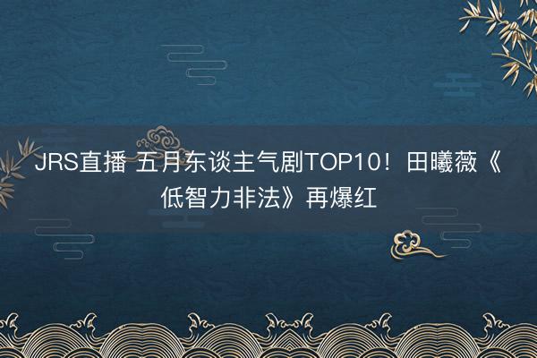 JRS直播 五月东谈主气剧TOP10!田曦薇《低智力非法》再爆红