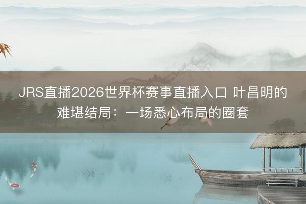 JRS直播2026世界杯赛事直播入口 叶昌明的难堪结局:一场悉心布局的圈套