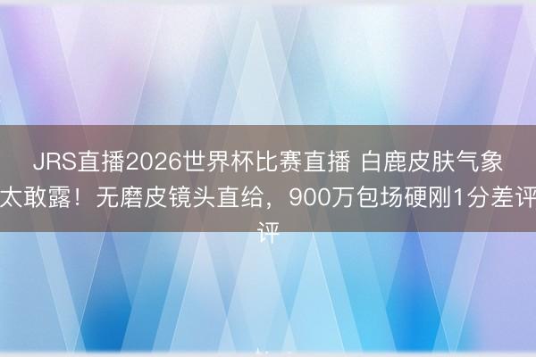 JRS直播2026世界杯比赛直播 白鹿皮肤气象太敢露!无磨皮镜头直给,900万包场硬刚1分差评