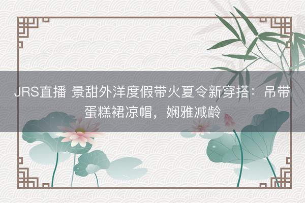 JRS直播 景甜外洋度假带火夏令新穿搭:吊带蛋糕裙凉帽,娴雅减龄