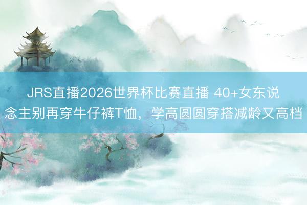 JRS直播2026世界杯比赛直播 40+女东说念主别再穿牛仔裤T恤,学高圆圆穿搭减龄又高档