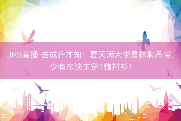 JRS直播 去成齐才知:夏天满大街是抹胸吊带,少有东谈主穿T恤衬衫!