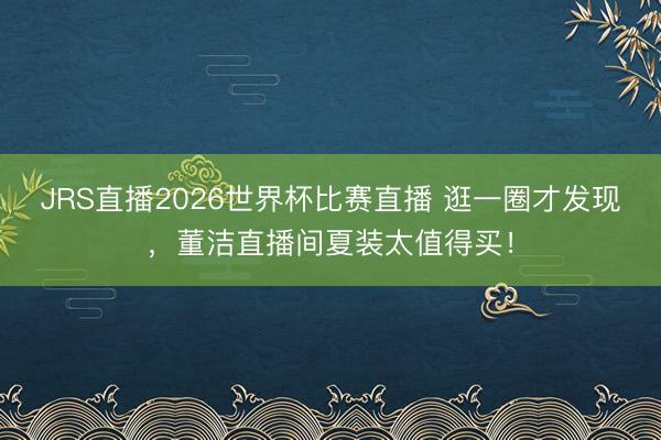 JRS直播2026世界杯比赛直播 逛一圈才发现,董洁直播间夏装太值得买!