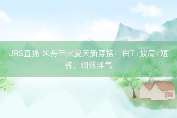 JRS直播 朱丹带火夏天新穿搭:白T+披肩+短裤,细致洋气