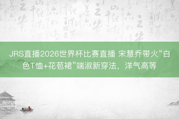 JRS直播2026世界杯比赛直播 宋慧乔带火“白色T恤+花苞裙”端淑新穿法,洋气高等