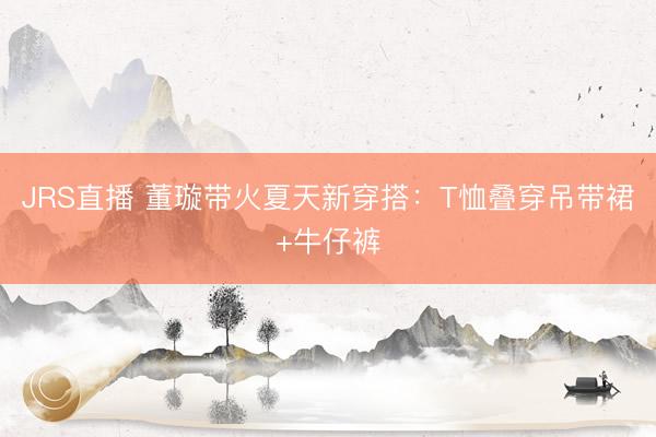 JRS直播 董璇带火夏天新穿搭:T恤叠穿吊带裙+牛仔裤