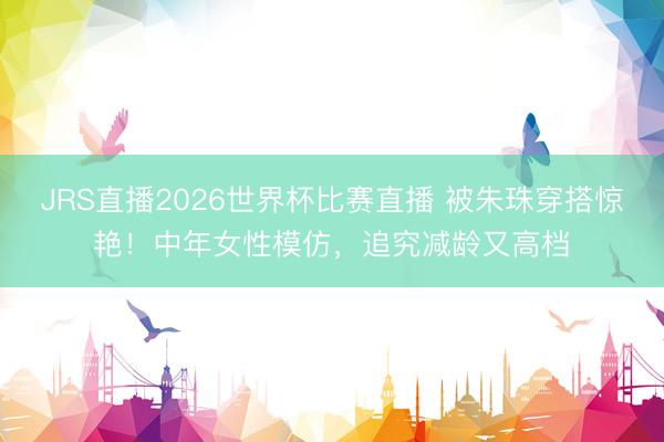 JRS直播2026世界杯比赛直播 被朱珠穿搭惊艳！中年女性模仿，追究减龄又高档