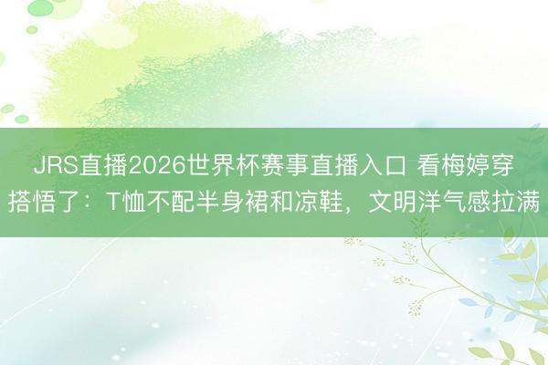 JRS直播2026世界杯赛事直播入口 看梅婷穿搭悟了:T恤不配半身裙和凉鞋,文明洋气感拉满