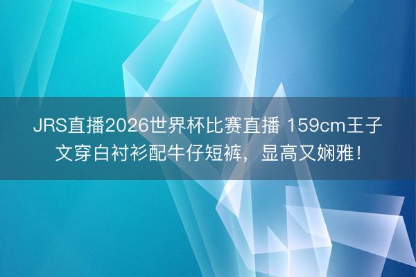 JRS直播2026世界杯比赛直播 159cm王子文穿白衬衫配牛仔短裤,显高又娴雅!