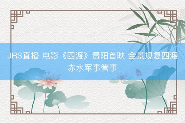 JRS直播 电影《四渡》贵阳首映 全景规复四渡赤水军事管事