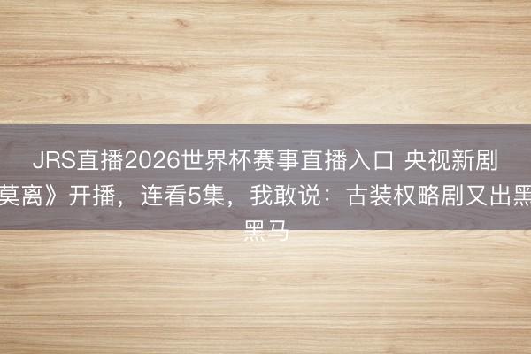 JRS直播2026世界杯赛事直播入口 央视新剧《莫离》开播,连看5集,我敢说:古装权略剧又出黑马