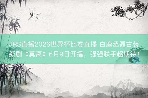 JRS直播2026世界杯比赛直播 白鹿丞磊古装新剧《莫离》6月9日开播,强强联手超期待!