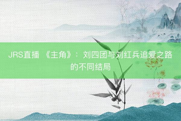 JRS直播 《主角》:刘四团与刘红兵追爱之路的不同结局