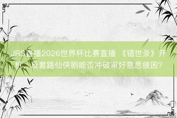 JRS直播2026世界杯比赛直播 《错世录》开机,反套路仙侠剧能否冲破审好意思疲困?