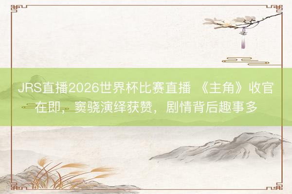 JRS直播2026世界杯比赛直播 《主角》收官在即,窦骁演绎获赞,剧情背后趣事多