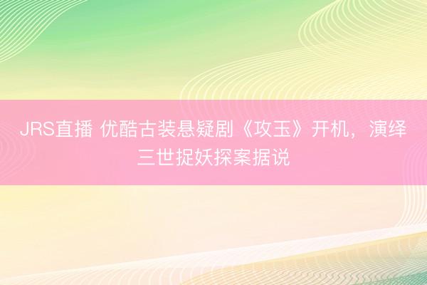 JRS直播 优酷古装悬疑剧《攻玉》开机,演绎三世捉妖探案据说