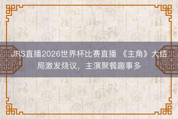 JRS直播2026世界杯比赛直播 《主角》大结局激发烧议,主演聚餐趣事多
