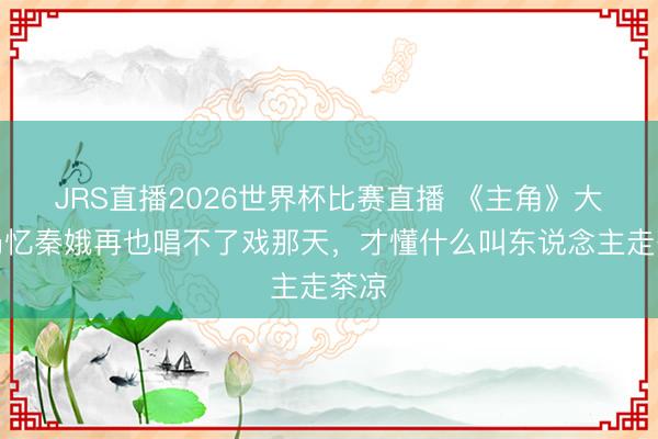 JRS直播2026世界杯比赛直播 《主角》大结局忆秦娥再也唱不了戏那天,才懂什么叫东说念主走茶凉