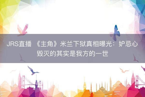 JRS直播 《主角》米兰下狱真相曝光:妒忌心毁灭的其实是我方的一世