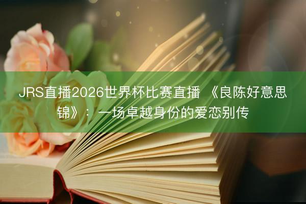 JRS直播2026世界杯比赛直播 《良陈好意思锦》:一场卓越身份的爱恋别传