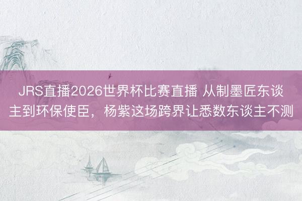 JRS直播2026世界杯比赛直播 从制墨匠东谈主到环保使臣,杨紫这场跨界让悉数东谈主不测