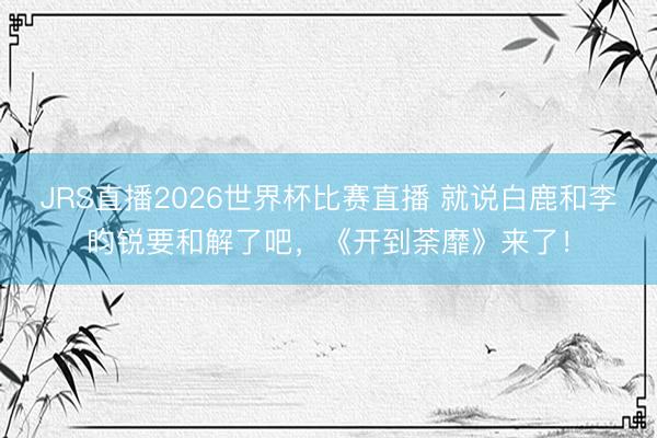 JRS直播2026世界杯比赛直播 就说白鹿和李昀锐要和解了吧,《开到荼靡》来了!