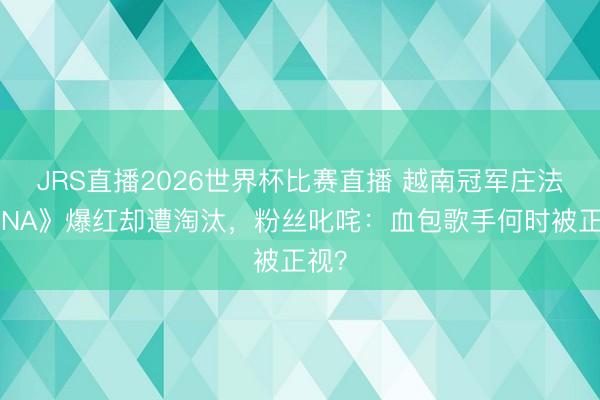 JRS直播2026世界杯比赛直播 越南冠军庄法《DNA》爆红却遭淘汰,粉丝叱咤:血包歌手何时被正视?