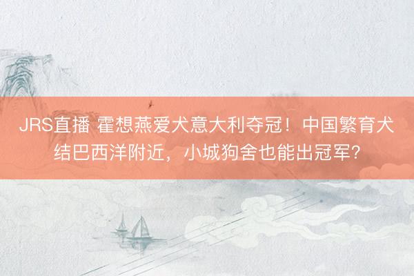 JRS直播 霍想燕爱犬意大利夺冠!中国繁育犬结巴西洋附近,小城狗舍也能出冠军?