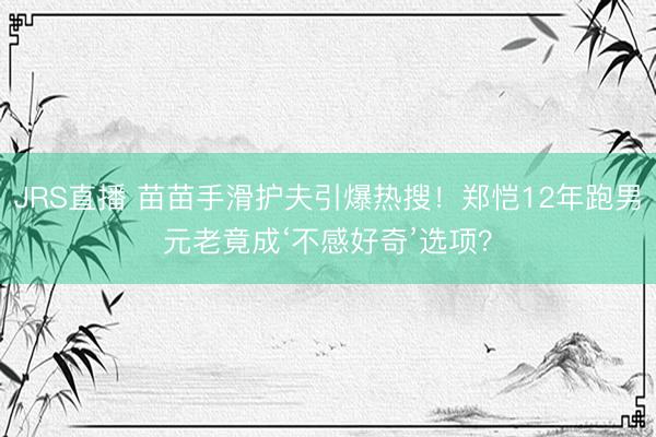 JRS直播 苗苗手滑护夫引爆热搜!郑恺12年跑男元老竟成‘不感好奇’选项?