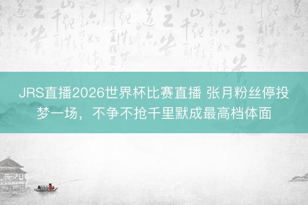 JRS直播2026世界杯比赛直播 张月粉丝停投梦一场,不争不抢千里默成最高档体面
