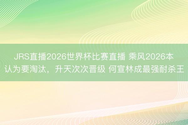 JRS直播2026世界杯比赛直播 乘风2026本认为要淘汰,升天次次晋级 何宣林成最强耐杀王