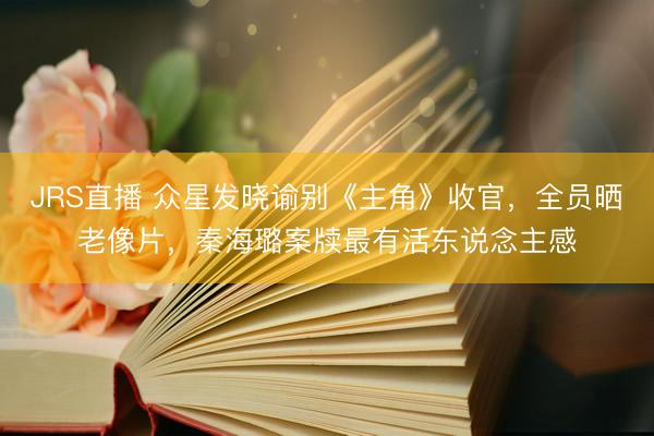 JRS直播 众星发晓谕别《主角》收官,全员晒老像片,秦海璐案牍最有活东说念主感
