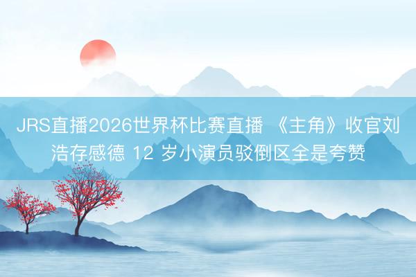 JRS直播2026世界杯比赛直播 《主角》收官刘浩存感德 12 岁小演员驳倒区全是夸赞