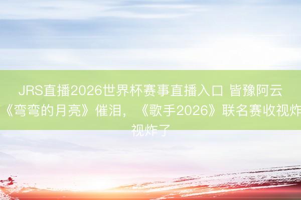 JRS直播2026世界杯赛事直播入口 皆豫阿云嘎《弯弯的月亮》催泪,《歌手2026》联名赛收视炸了